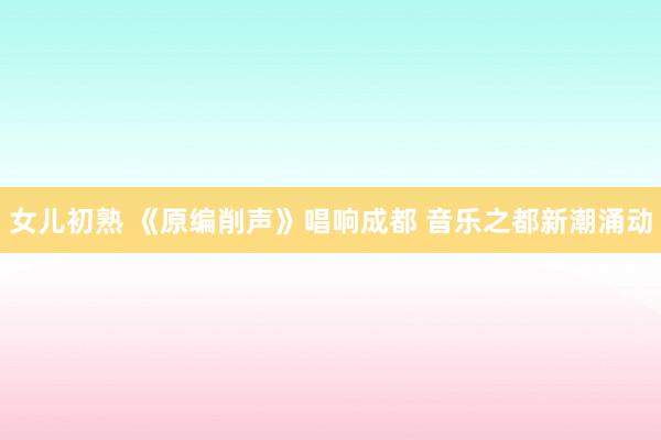 女儿初熟 《原编削声》唱响成都 音乐之都新潮涌动