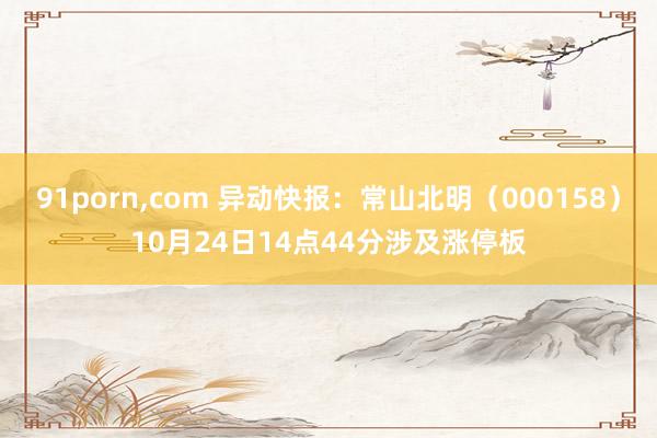 91porn,com 异动快报：常山北明（000158）10月24日14点44分涉及涨停板
