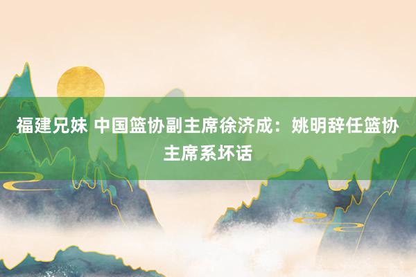 福建兄妹 中国篮协副主席徐济成：姚明辞任篮协主席系坏话