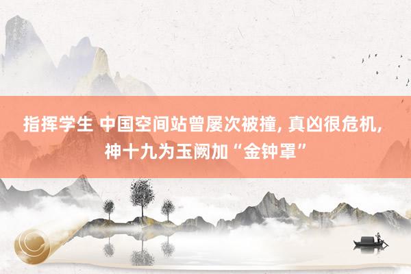 指挥学生 中国空间站曾屡次被撞， 真凶很危机， 神十九为玉阙加“金钟罩”