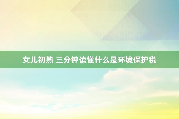 女儿初熟 三分钟读懂什么是环境保护税
