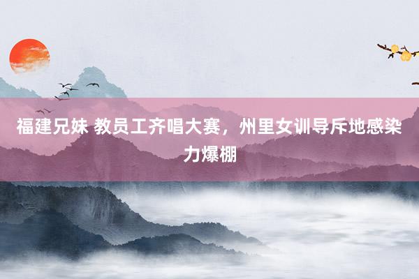 福建兄妹 教员工齐唱大赛，州里女训导斥地感染力爆棚