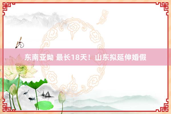 东南亚呦 最长18天！山东拟延伸婚假