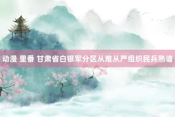 动漫 里番 甘肃省白银军分区从难从严组织民兵熟谙