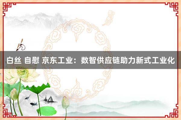白丝 自慰 京东工业：数智供应链助力新式工业化