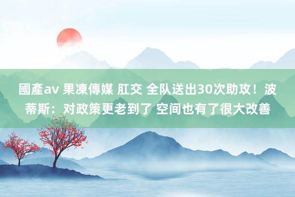 國產av 果凍傳媒 肛交 全队送出30次助攻！波蒂斯：对政策更老到了 空间也有了很大改善