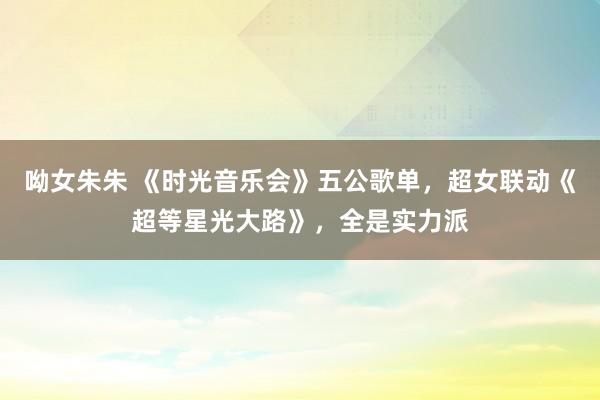 呦女朱朱 《时光音乐会》五公歌单，超女联动《超等星光大路》，全是实力派