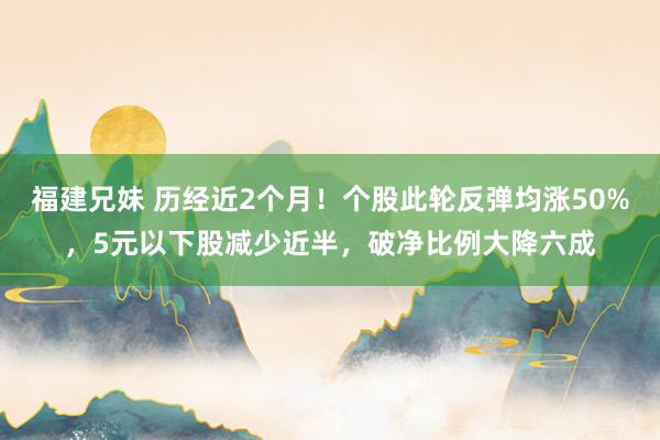 福建兄妹 历经近2个月！个股此轮反弹均涨50%，5元以下股减少近半，破净比例大降六成