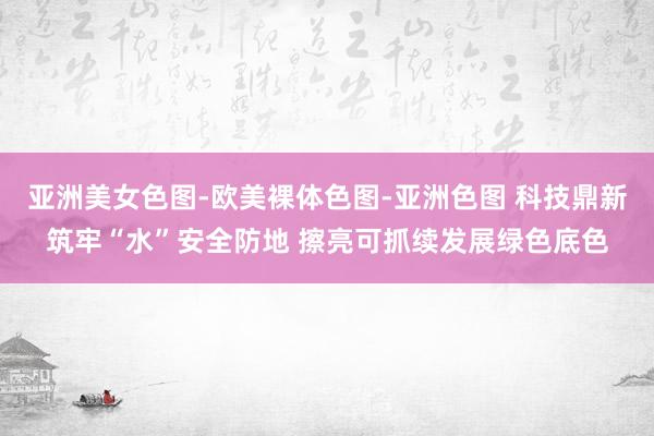 亚洲美女色图-欧美裸体色图-亚洲色图 科技鼎新筑牢“水”安全防地 擦亮可抓续发展绿色底色