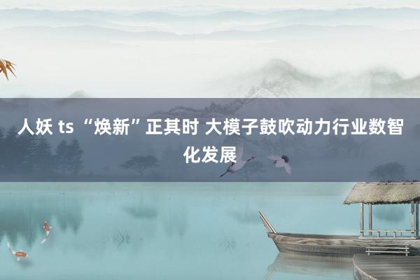 人妖 ts “焕新”正其时 大模子鼓吹动力行业数智化发展