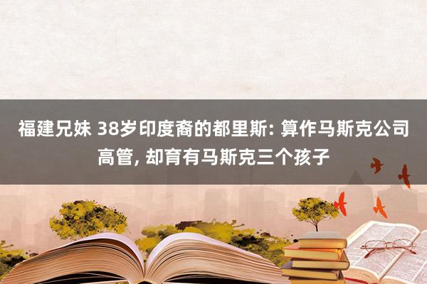 福建兄妹 38岁印度裔的都里斯: 算作马斯克公司高管， 却育有马斯克三个孩子