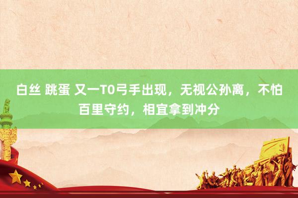 白丝 跳蛋 又一T0弓手出现，无视公孙离，不怕百里守约，相宜拿到冲分