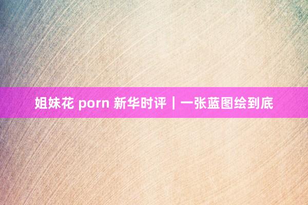 姐妹花 porn 新华时评｜一张蓝图绘到底