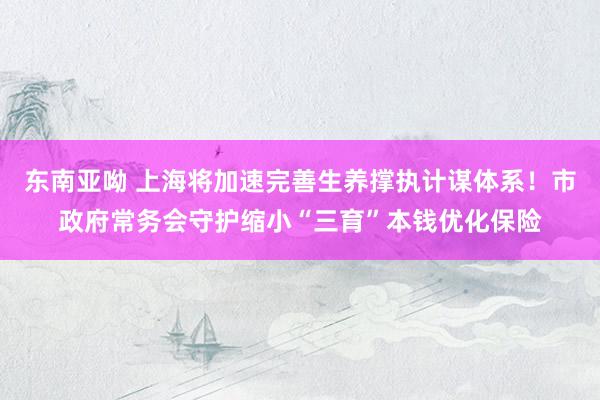 东南亚呦 上海将加速完善生养撑执计谋体系！市政府常务会守护缩小“三育”本钱优化保险
