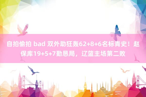 自拍偷拍 bad 双外助狂轰62+8+6名标青史！赵保库19+5+7勤恳局，辽篮主场第二败