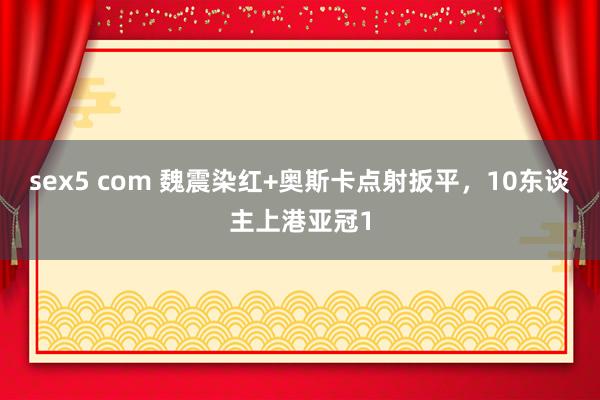sex5 com 魏震染红+奥斯卡点射扳平，10东谈主上港亚冠1