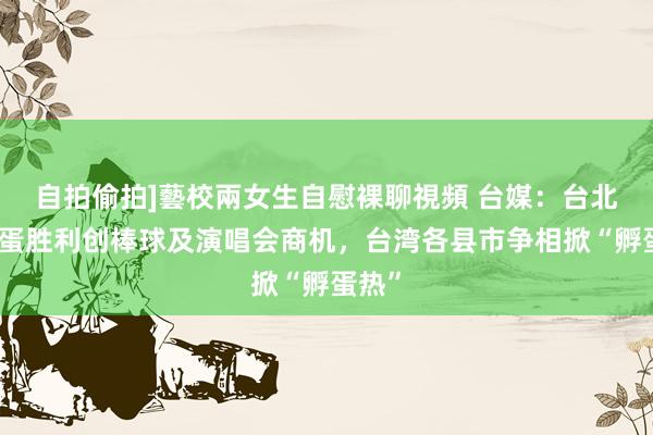 自拍偷拍]藝校兩女生自慰裸聊視頻 台媒：台北大巨蛋胜利创棒球及演唱会商机，台湾各县市争相掀“孵蛋热”