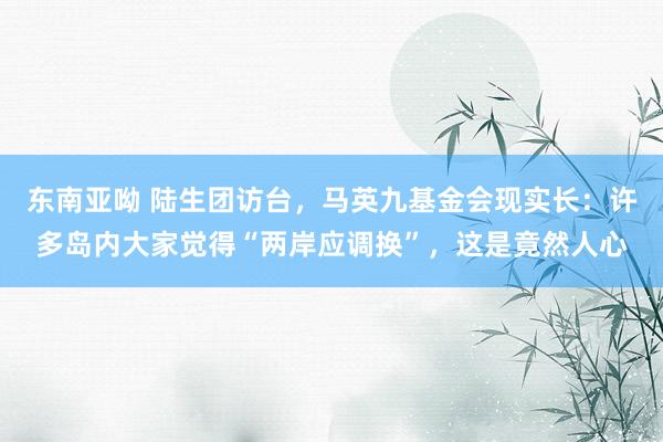东南亚呦 陆生团访台，马英九基金会现实长：许多岛内大家觉得“两岸应调换”，这是竟然人心