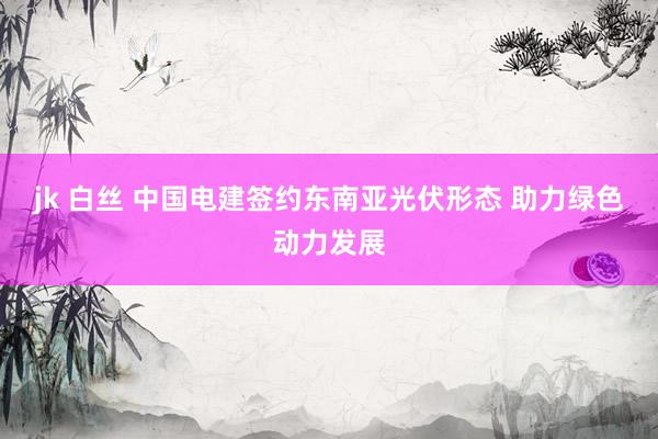 jk 白丝 中国电建签约东南亚光伏形态 助力绿色动力发展