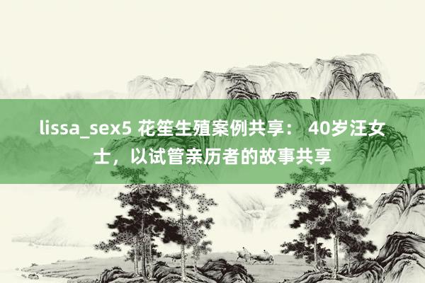 lissa_sex5 花笙生殖案例共享： 40岁汪女士，以试管亲历者的故事共享