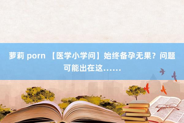 萝莉 porn 【医学小学问】始终备孕无果？问题可能出在这……