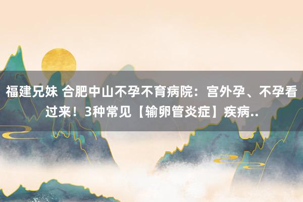 福建兄妹 合肥中山不孕不育病院：宫外孕、不孕看过来！3种常见【输卵管炎症】疾病..