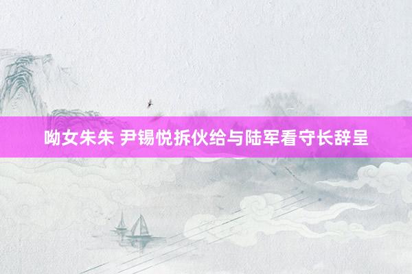 呦女朱朱 尹锡悦拆伙给与陆军看守长辞呈