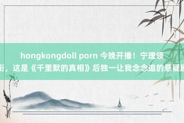 hongkongdoll porn 今晚开播！宁理领衔，这是《千里默的真相》后独一让我念念追的悬疑剧