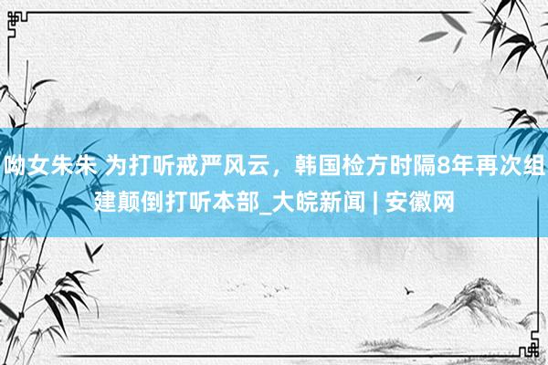 呦女朱朱 为打听戒严风云，韩国检方时隔8年再次组建颠倒打听本部_大皖新闻 | 安徽网