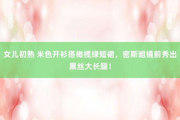 女儿初熟 米色开衫搭橄榄绿短裙，密斯姐镜前秀出黑丝大长腿！