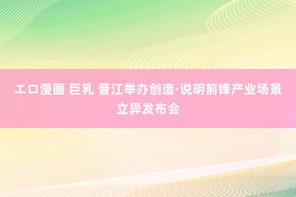 エロ漫画 巨乳 晋江举办创造·说明前锋产业场景立异发布会