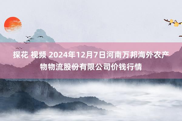 探花 视频 2024年12月7日河南万邦海外农产物物流股份有限公司价钱行情