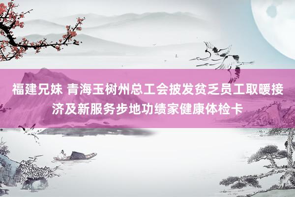 福建兄妹 青海玉树州总工会披发贫乏员工取暖接济及新服务步地功绩家健康体检卡