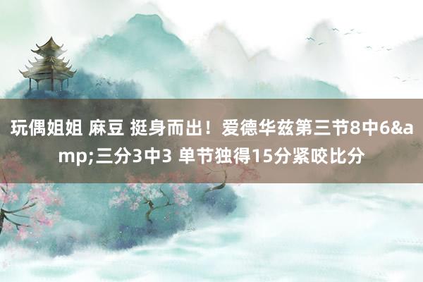 玩偶姐姐 麻豆 挺身而出！爱德华兹第三节8中6&三分3中3 单节独得15分紧咬比分