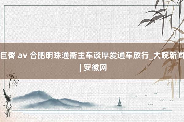 巨臀 av 合肥明珠通衢主车谈厚爱通车放行_大皖新闻 | 安徽网
