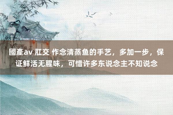 國產av 肛交 作念清蒸鱼的手艺，多加一步，保证鲜活无腥味，可惜许多东说念主不知说念