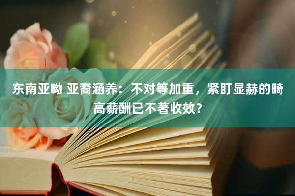 东南亚呦 亚裔涵养：不对等加重，紧盯显赫的畸高薪酬已不著收效？