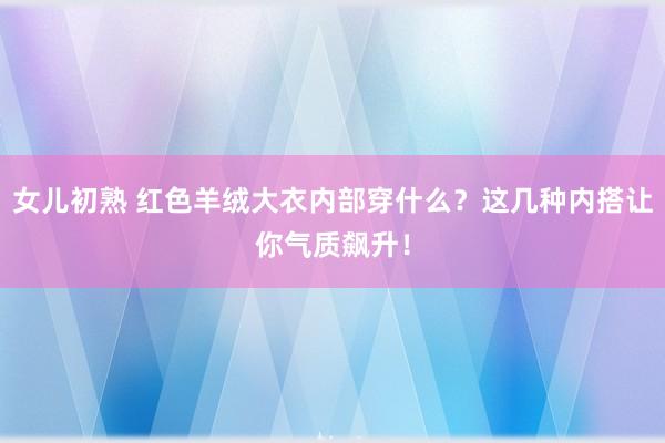 女儿初熟 红色羊绒大衣内部穿什么？这几种内搭让你气质飙升！