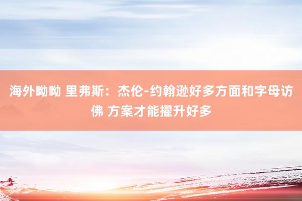 海外呦呦 里弗斯：杰伦-约翰逊好多方面和字母访佛 方案才能擢升好多
