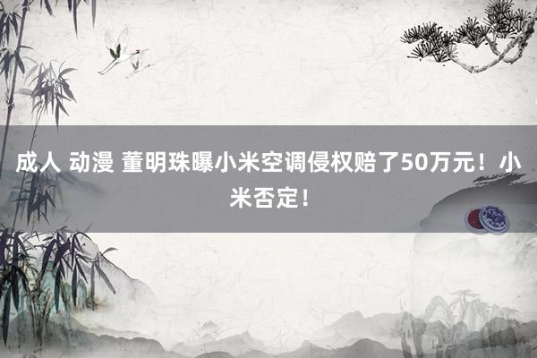 成人 动漫 董明珠曝小米空调侵权赔了50万元！小米否定！