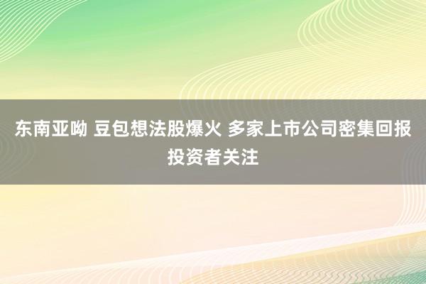 东南亚呦 豆包想法股爆火 多家上市公司密集回报投资者关注