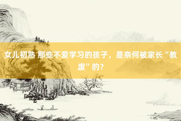 女儿初熟 那些不爱学习的孩子，是奈何被家长“教废”的？