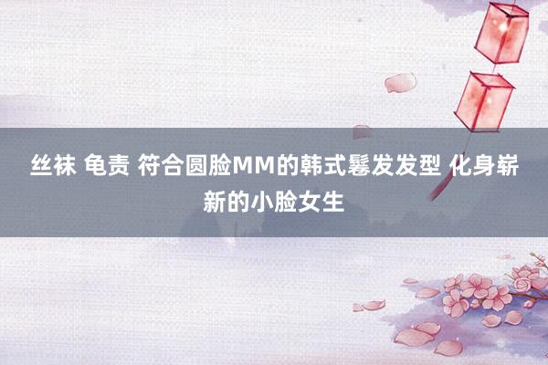 丝袜 龟责 符合圆脸MM的韩式鬈发发型 化身崭新的小脸女生