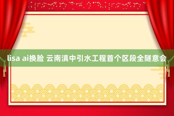 lisa ai换脸 云南滇中引水工程首个区段全隧意会
