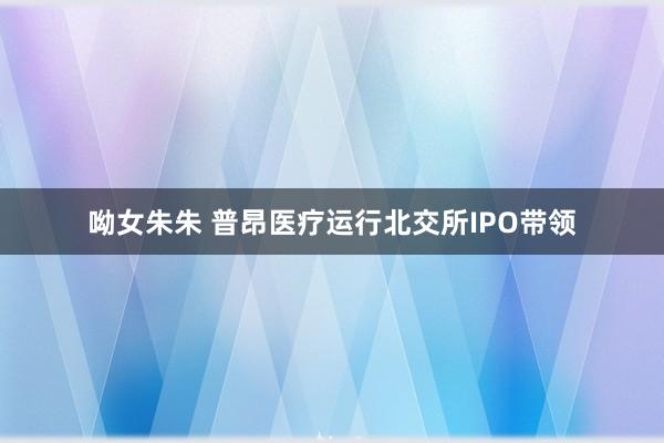 呦女朱朱 普昂医疗运行北交所IPO带领