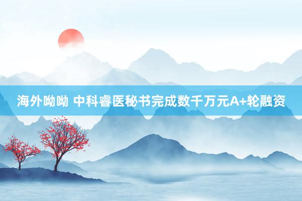 海外呦呦 中科睿医秘书完成数千万元A+轮融资