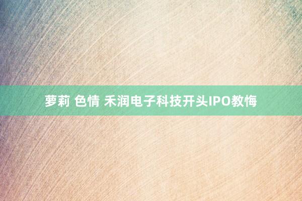 萝莉 色情 禾润电子科技开头IPO教悔