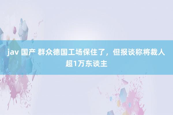 jav 国产 群众德国工场保住了，但报谈称将裁人超1万东谈主
