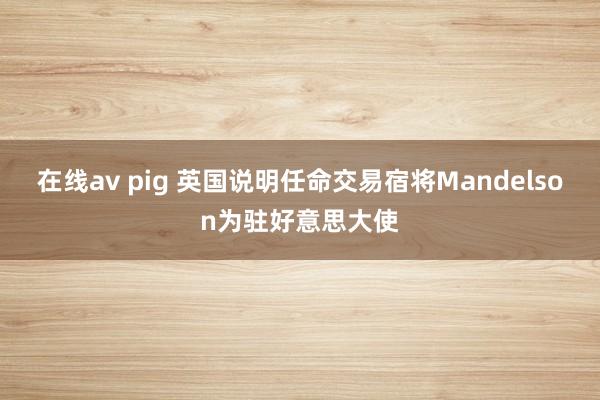 在线av pig 英国说明任命交易宿将Mandelson为驻好意思大使