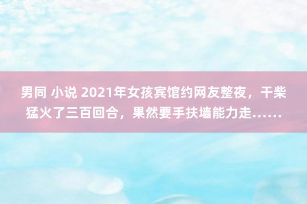 男同 小说 2021年女孩宾馆约网友整夜，干柴猛火了三百回合，果然要手扶墙能力走……